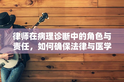 律师在病理诊断中的角色与责任，如何确保法律与医学的完美交汇？