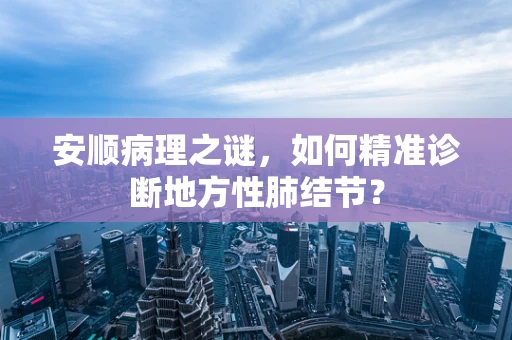 安顺病理之谜，如何精准诊断地方性肺结节？
