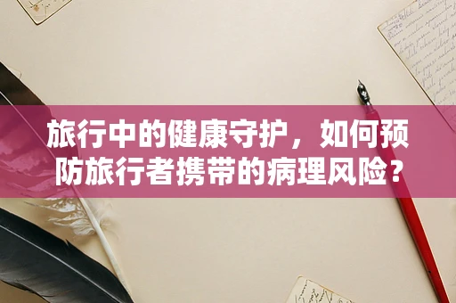 旅行中的健康守护，如何预防旅行者携带的病理风险？