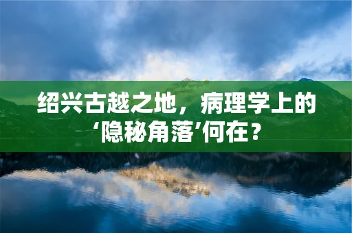 绍兴古越之地，病理学上的‘隐秘角落’何在？