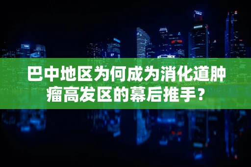 巴中地区为何成为消化道肿瘤高发区的幕后推手？