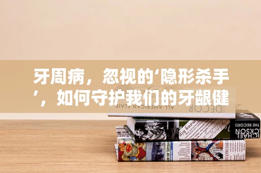 牙周病，忽视的‘隐形杀手’，如何守护我们的牙龈健康？