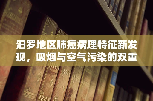 汨罗地区肺癌病理特征新发现，吸烟与空气污染的双重影响