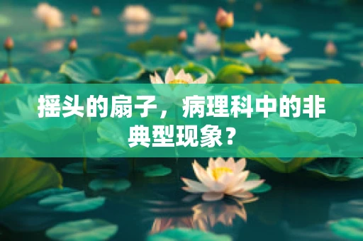 摇头的扇子，病理科中的非典型现象？