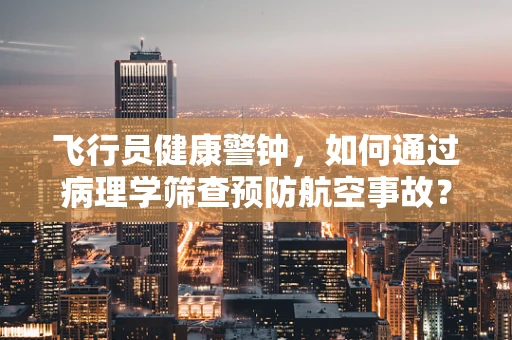 飞行员健康警钟，如何通过病理学筛查预防航空事故？