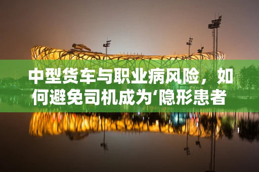 中型货车与职业病风险，如何避免司机成为‘隐形患者’？