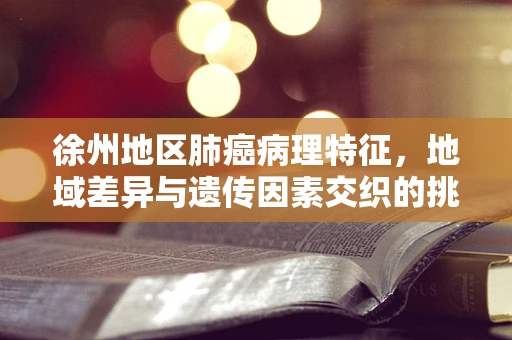 徐州地区肺癌病理特征，地域差异与遗传因素交织的挑战