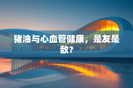 猪油与心血管健康，是友是敌？