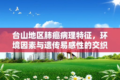 台山地区肺癌病理特征，环境因素与遗传易感性的交织影响？
