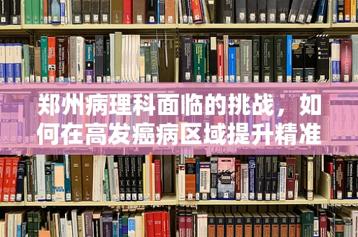 郑州病理科面临的挑战，如何在高发癌病区域提升精准诊断效率？