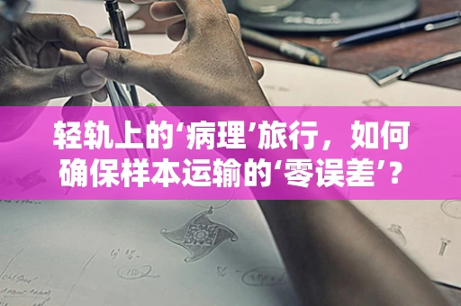 轻轨上的‘病理’旅行，如何确保样本运输的‘零误差’？