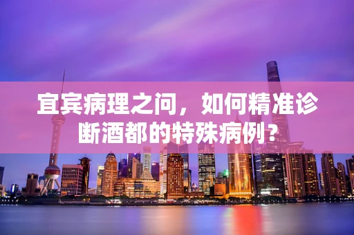 宜宾病理之问，如何精准诊断酒都的特殊病例？