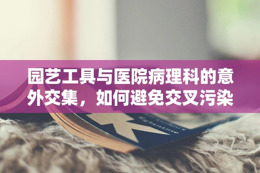园艺工具与医院病理科的意外交集，如何避免交叉污染？