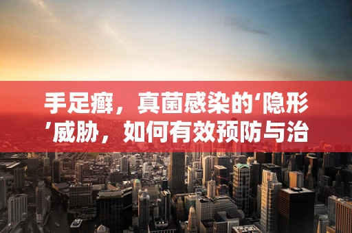 手足癣，真菌感染的‘隐形’威胁，如何有效预防与治疗？