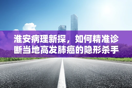 淮安病理新探，如何精准诊断当地高发肺癌的隐形杀手——肺泡细胞癌？