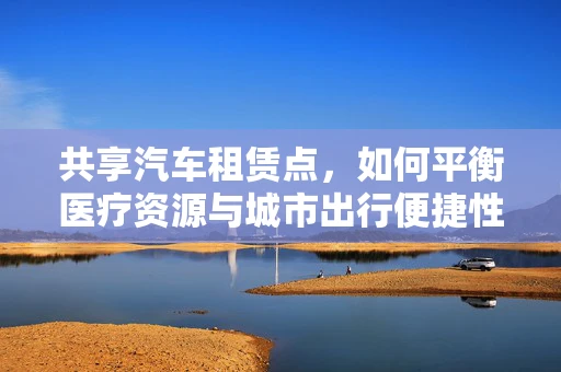 共享汽车租赁点，如何平衡医疗资源与城市出行便捷性？