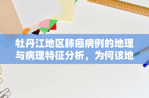 牡丹江地区肺癌病例的地理与病理特征分析，为何该地区肺癌高发？