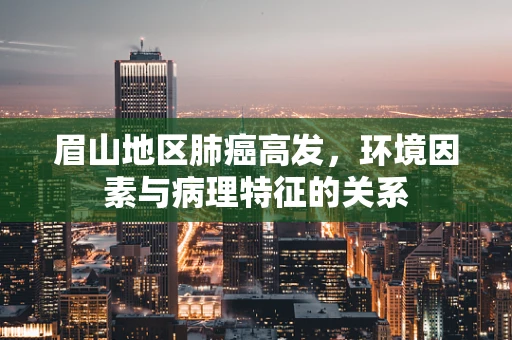 眉山地区肺癌高发，环境因素与病理特征的关系