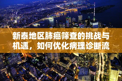 新泰地区肺癌筛查的挑战与机遇，如何优化病理诊断流程？