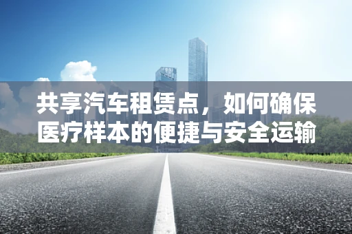共享汽车租赁点，如何确保医疗样本的便捷与安全运输？