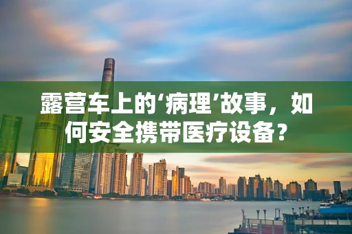 露营车上的‘病理’故事，如何安全携带医疗设备？
