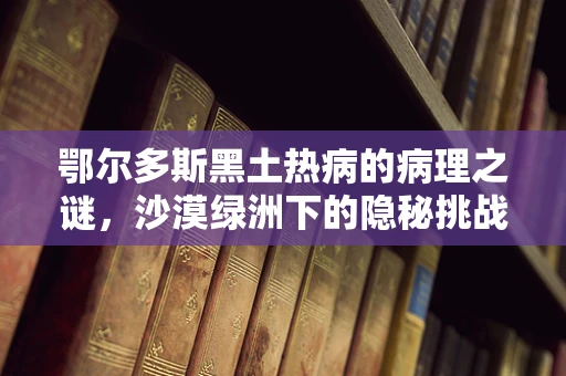 鄂尔多斯黑土热病的病理之谜，沙漠绿洲下的隐秘挑战