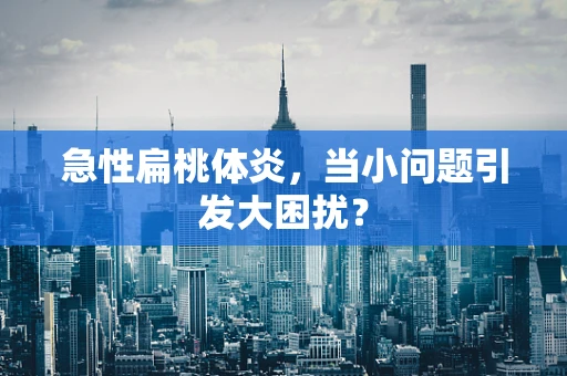 急性扁桃体炎，当小问题引发大困扰？