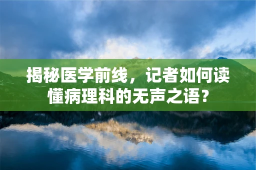 揭秘医学前线，记者如何读懂病理科的无声之语？