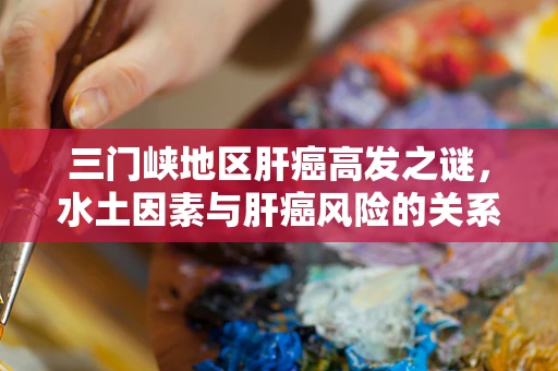 三门峡地区肝癌高发之谜，水土因素与肝癌风险的关系探讨