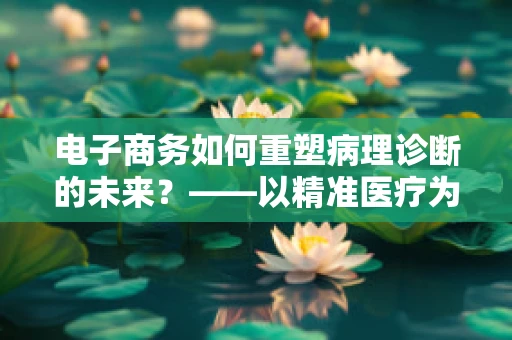 电子商务如何重塑病理诊断的未来？——以精准医疗为视角