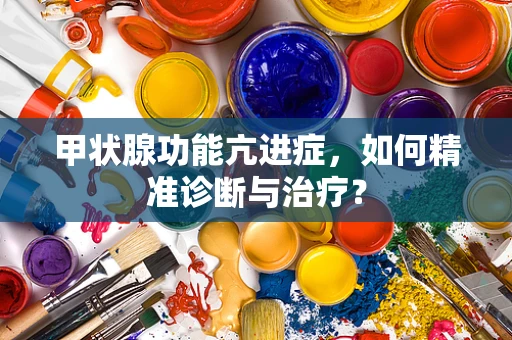 甲状腺功能亢进症，如何精准诊断与治疗？
