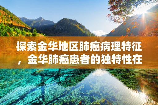 探索金华地区肺癌病理特征，金华肺癌患者的独特性在哪里？