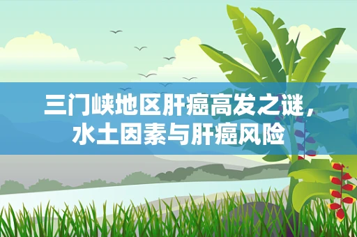 三门峡地区肝癌高发之谜，水土因素与肝癌风险