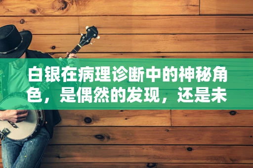 白银在病理诊断中的神秘角色，是偶然的发现，还是未知的线索？