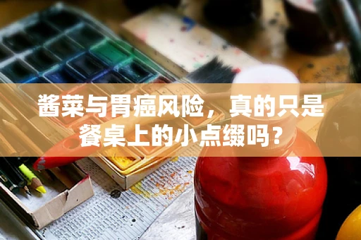 酱菜与胃癌风险，真的只是餐桌上的小点缀吗？