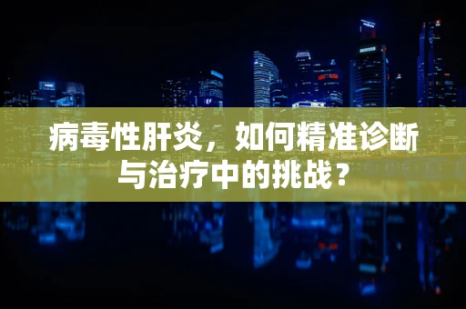 病毒性肝炎，如何精准诊断与治疗中的挑战？