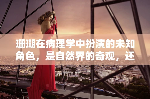 珊瑚在病理学中扮演的未知角色，是自然界的奇观，还是疾病的指示器？
