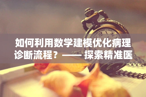 如何利用数学建模优化病理诊断流程？—— 探索精准医疗的数字路径