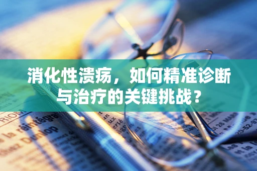 消化性溃疡，如何精准诊断与治疗的关键挑战？
