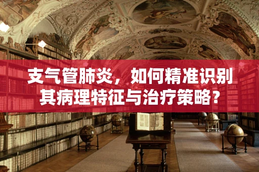 支气管肺炎，如何精准识别其病理特征与治疗策略？