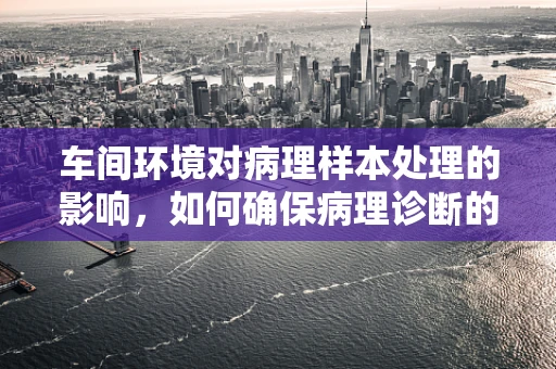 车间环境对病理样本处理的影响，如何确保病理诊断的准确性？