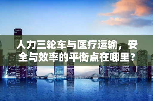人力三轮车与医疗运输，安全与效率的平衡点在哪里？