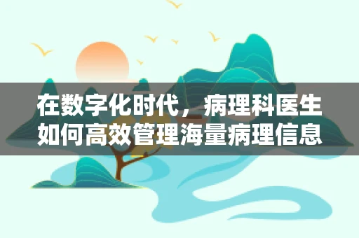 在数字化时代，病理科医生如何高效管理海量病理信息？