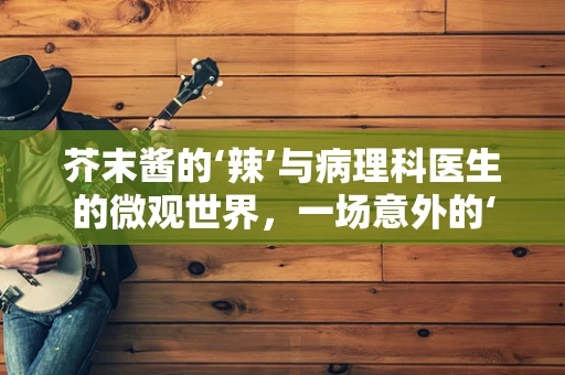 芥末酱的‘辣’与病理科医生的微观世界，一场意外的‘刺激’