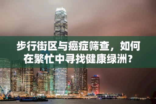 步行街区与癌症筛查，如何在繁忙中寻找健康绿洲？