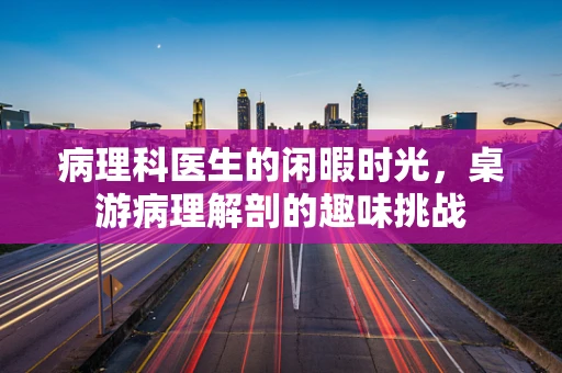 病理科医生的闲暇时光，桌游病理解剖的趣味挑战