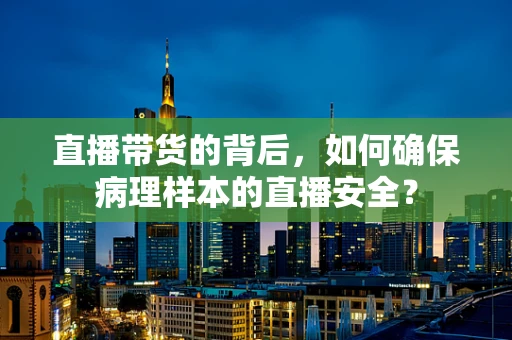 直播带货的背后，如何确保病理样本的直播安全？