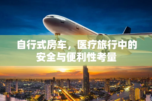 自行式房车，医疗旅行中的安全与便利性考量