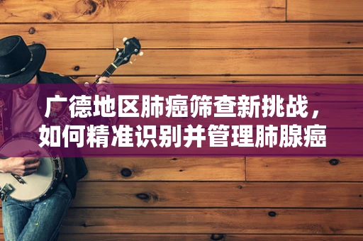 广德地区肺癌筛查新挑战，如何精准识别并管理肺腺癌的亚型？