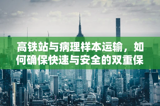 高铁站与病理样本运输，如何确保快速与安全的双重保障？